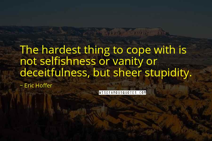 Eric Hoffer Quotes: The hardest thing to cope with is not selfishness or vanity or deceitfulness, but sheer stupidity.