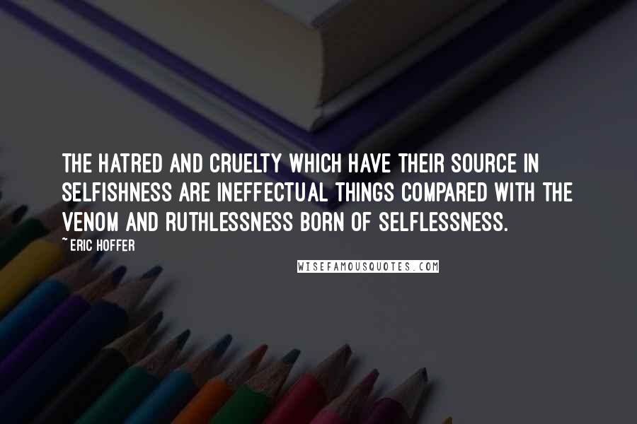 Eric Hoffer Quotes: The hatred and cruelty which have their source in selfishness are ineffectual things compared with the venom and ruthlessness born of selflessness.