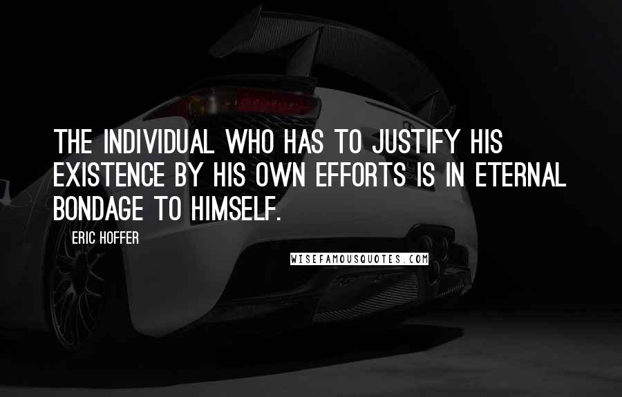 Eric Hoffer Quotes: The individual who has to justify his existence by his own efforts is in eternal bondage to himself.