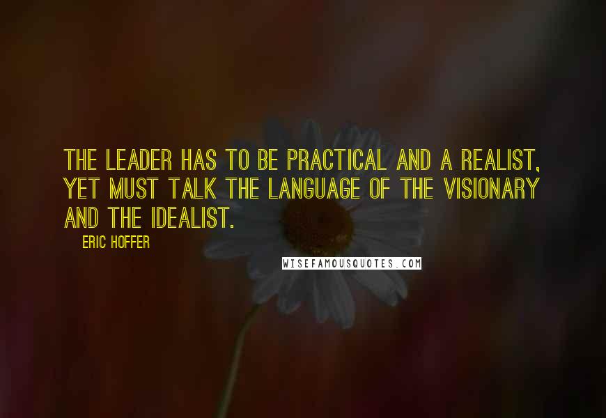 Eric Hoffer Quotes: The leader has to be practical and a realist, yet must talk the language of the visionary and the idealist.