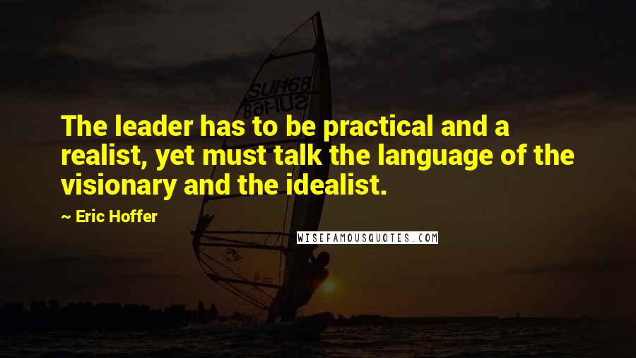 Eric Hoffer Quotes: The leader has to be practical and a realist, yet must talk the language of the visionary and the idealist.