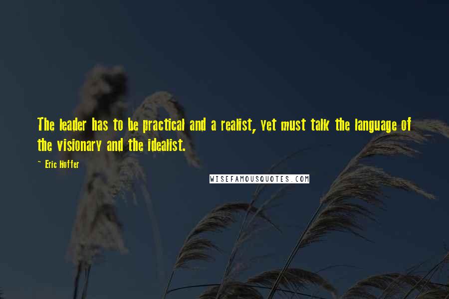 Eric Hoffer Quotes: The leader has to be practical and a realist, yet must talk the language of the visionary and the idealist.