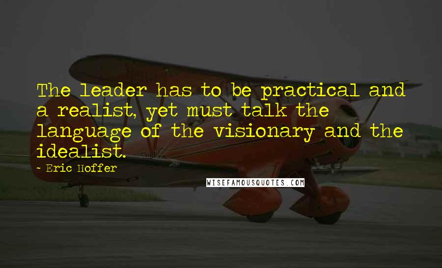 Eric Hoffer Quotes: The leader has to be practical and a realist, yet must talk the language of the visionary and the idealist.