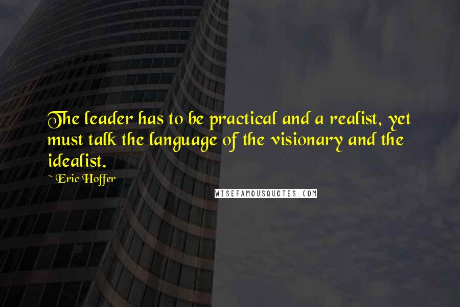 Eric Hoffer Quotes: The leader has to be practical and a realist, yet must talk the language of the visionary and the idealist.