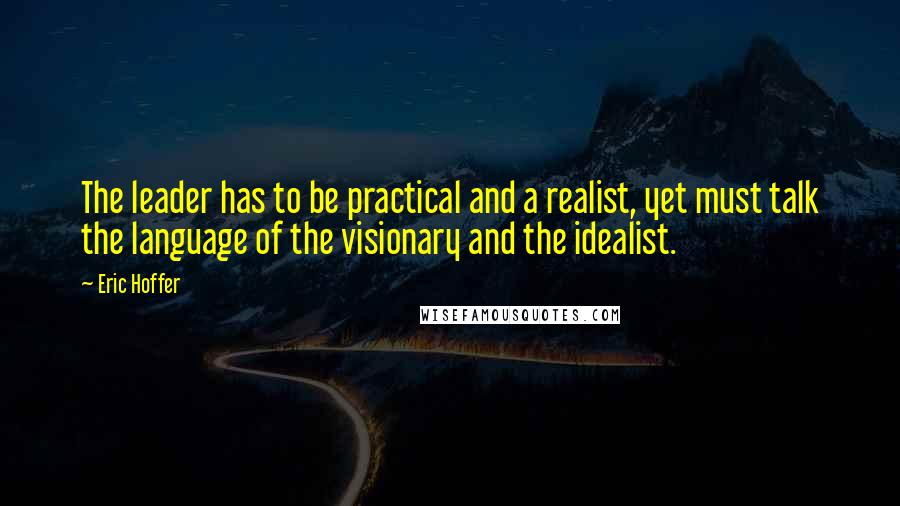 Eric Hoffer Quotes: The leader has to be practical and a realist, yet must talk the language of the visionary and the idealist.