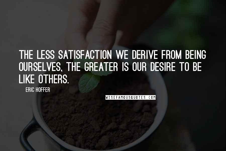 Eric Hoffer Quotes: The less satisfaction we derive from being ourselves, the greater is our desire to be like others.