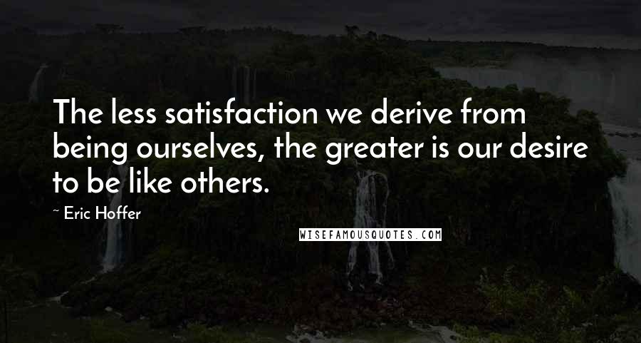 Eric Hoffer Quotes: The less satisfaction we derive from being ourselves, the greater is our desire to be like others.