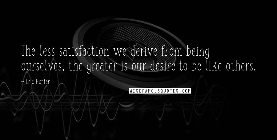 Eric Hoffer Quotes: The less satisfaction we derive from being ourselves, the greater is our desire to be like others.