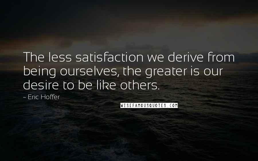 Eric Hoffer Quotes: The less satisfaction we derive from being ourselves, the greater is our desire to be like others.