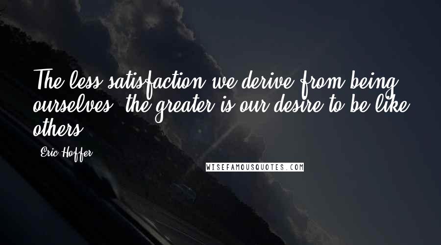 Eric Hoffer Quotes: The less satisfaction we derive from being ourselves, the greater is our desire to be like others.