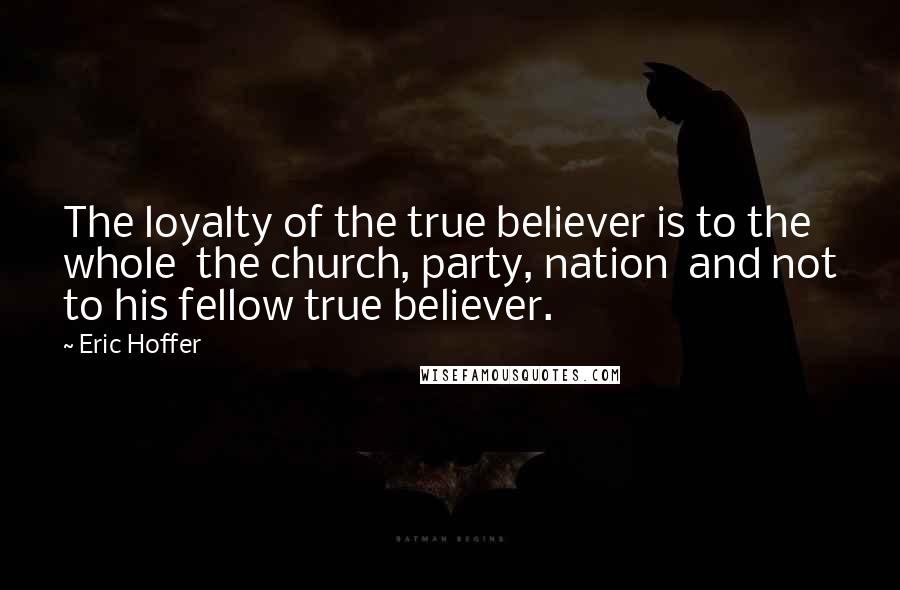 Eric Hoffer Quotes: The loyalty of the true believer is to the whole the church, party, nation and not to his fellow true believer.