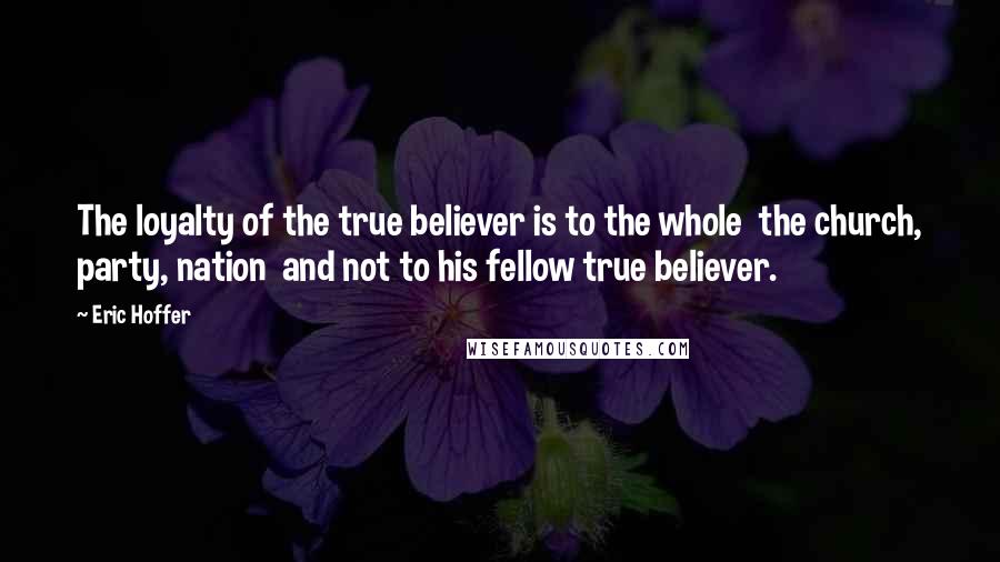 Eric Hoffer Quotes: The loyalty of the true believer is to the whole  the church, party, nation  and not to his fellow true believer.