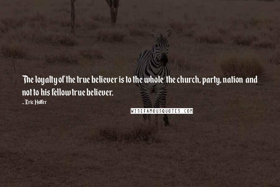 Eric Hoffer Quotes: The loyalty of the true believer is to the whole  the church, party, nation  and not to his fellow true believer.