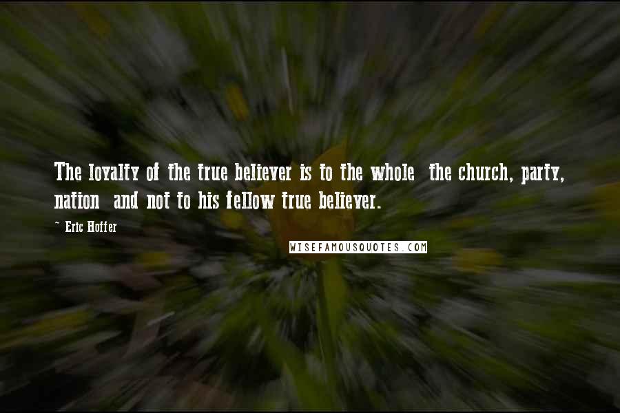 Eric Hoffer Quotes: The loyalty of the true believer is to the whole  the church, party, nation  and not to his fellow true believer.