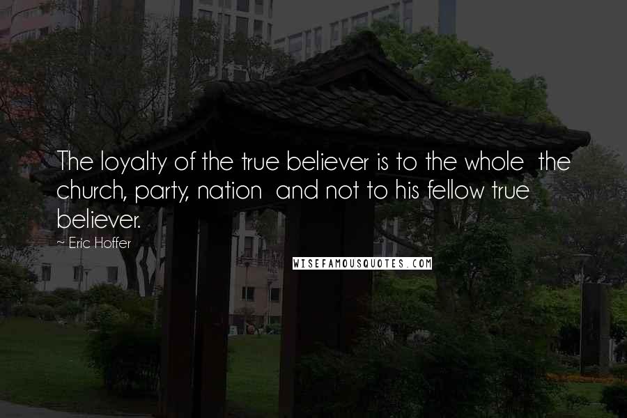 Eric Hoffer Quotes: The loyalty of the true believer is to the whole  the church, party, nation  and not to his fellow true believer.