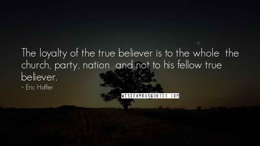 Eric Hoffer Quotes: The loyalty of the true believer is to the whole  the church, party, nation  and not to his fellow true believer.