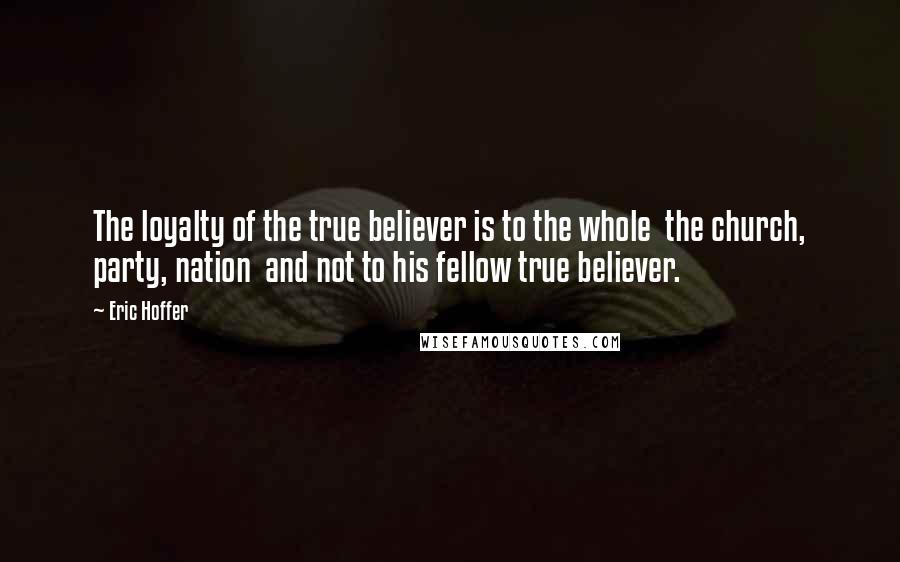 Eric Hoffer Quotes: The loyalty of the true believer is to the whole  the church, party, nation  and not to his fellow true believer.