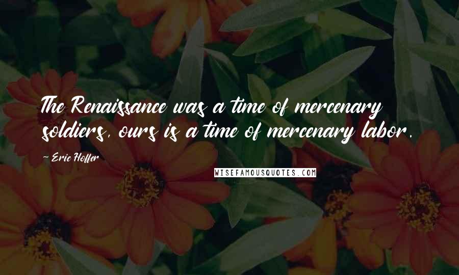 Eric Hoffer Quotes: The Renaissance was a time of mercenary soldiers, ours is a time of mercenary labor.