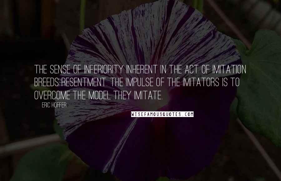 Eric Hoffer Quotes: The sense of inferiority inherent in the act of imitation breeds resentment. The impulse of the imitators is to overcome the model they imitate.