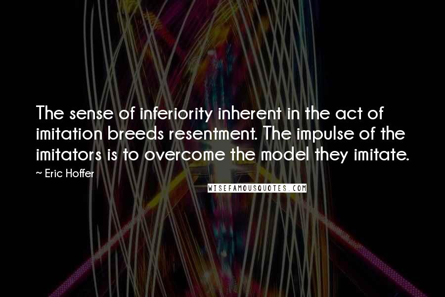 Eric Hoffer Quotes: The sense of inferiority inherent in the act of imitation breeds resentment. The impulse of the imitators is to overcome the model they imitate.