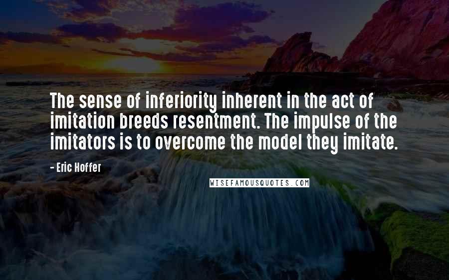 Eric Hoffer Quotes: The sense of inferiority inherent in the act of imitation breeds resentment. The impulse of the imitators is to overcome the model they imitate.