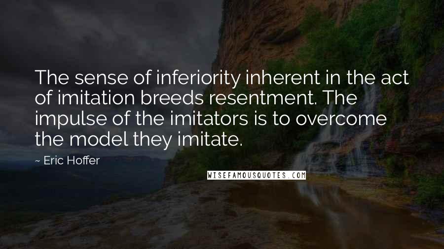 Eric Hoffer Quotes: The sense of inferiority inherent in the act of imitation breeds resentment. The impulse of the imitators is to overcome the model they imitate.