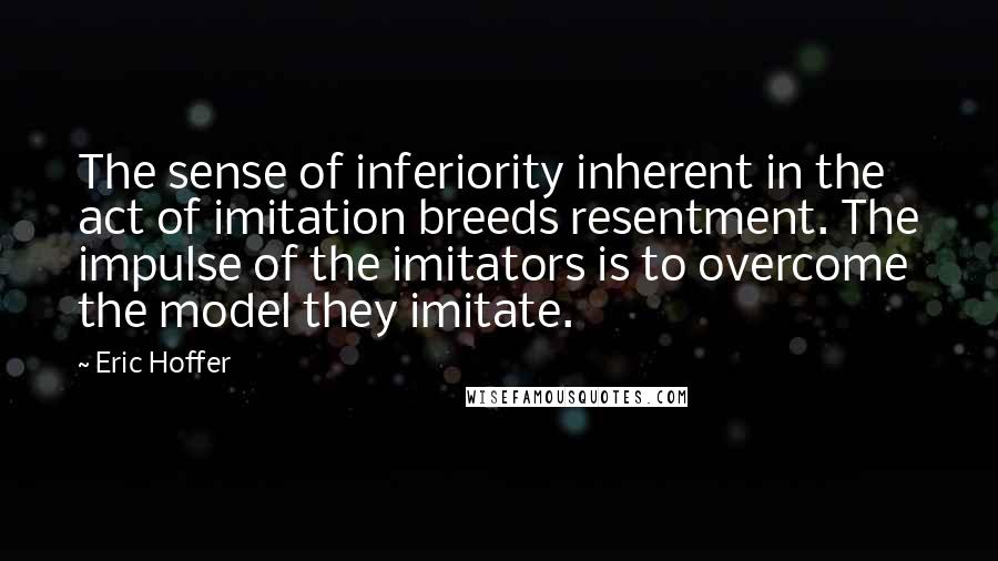 Eric Hoffer Quotes: The sense of inferiority inherent in the act of imitation breeds resentment. The impulse of the imitators is to overcome the model they imitate.