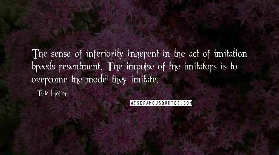 Eric Hoffer Quotes: The sense of inferiority inherent in the act of imitation breeds resentment. The impulse of the imitators is to overcome the model they imitate.