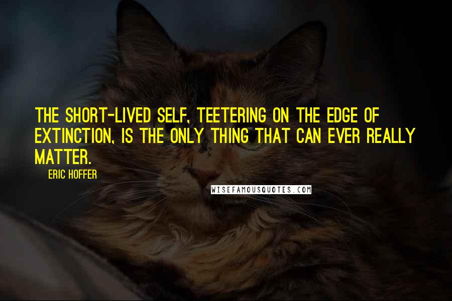 Eric Hoffer Quotes: The short-lived self, teetering on the edge of extinction, is the only thing that can ever really matter.