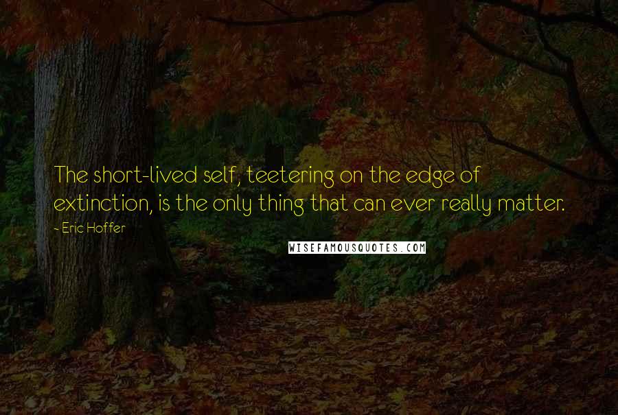 Eric Hoffer Quotes: The short-lived self, teetering on the edge of extinction, is the only thing that can ever really matter.