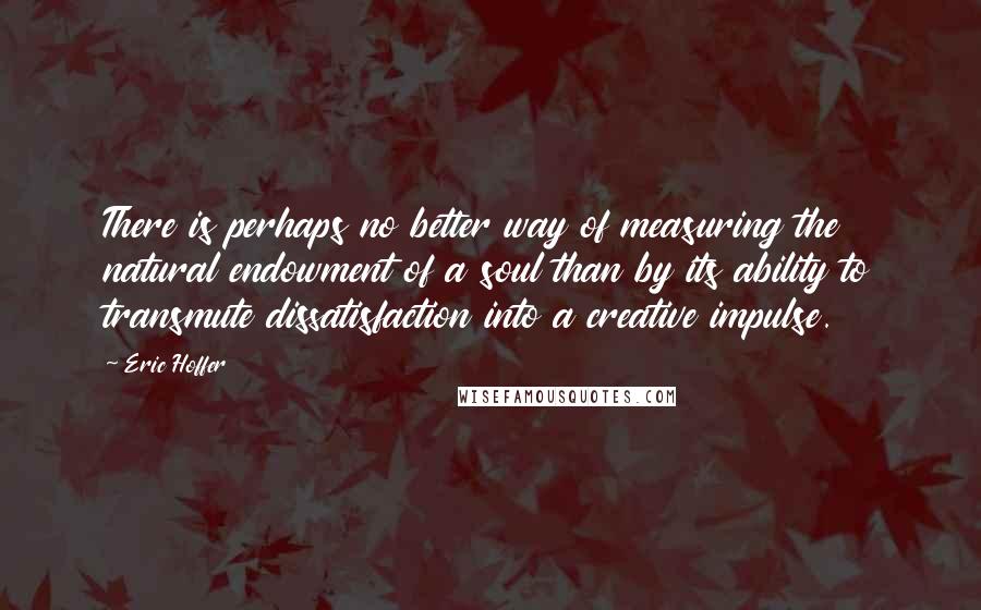 Eric Hoffer Quotes: There is perhaps no better way of measuring the natural endowment of a soul than by its ability to transmute dissatisfaction into a creative impulse.
