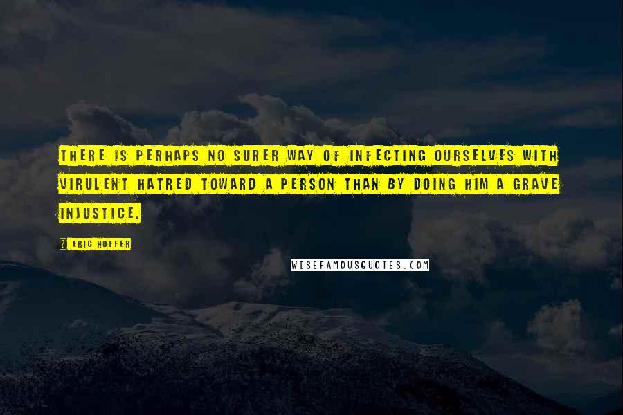 Eric Hoffer Quotes: There is perhaps no surer way of infecting ourselves with virulent hatred toward a person than by doing him a grave injustice.