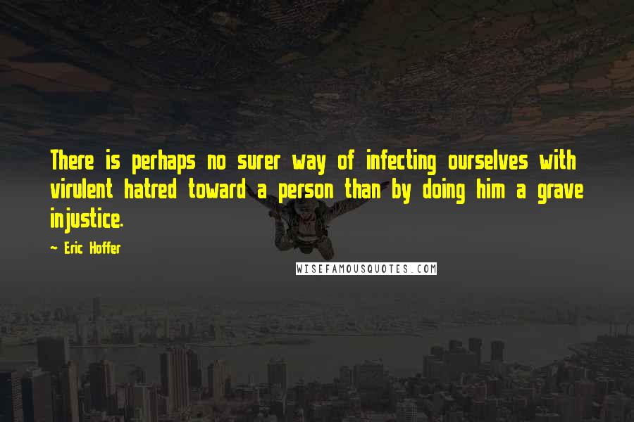 Eric Hoffer Quotes: There is perhaps no surer way of infecting ourselves with virulent hatred toward a person than by doing him a grave injustice.