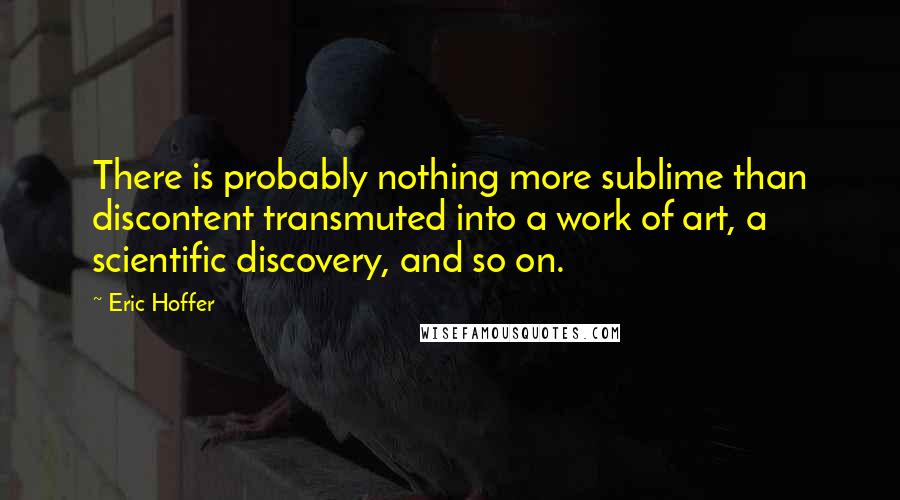 Eric Hoffer Quotes: There is probably nothing more sublime than discontent transmuted into a work of art, a scientific discovery, and so on.