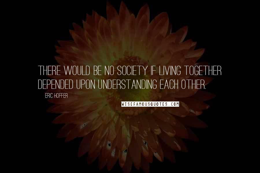 Eric Hoffer Quotes: There would be no society if living together depended upon understanding each other.