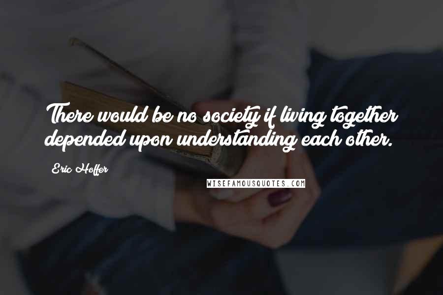 Eric Hoffer Quotes: There would be no society if living together depended upon understanding each other.