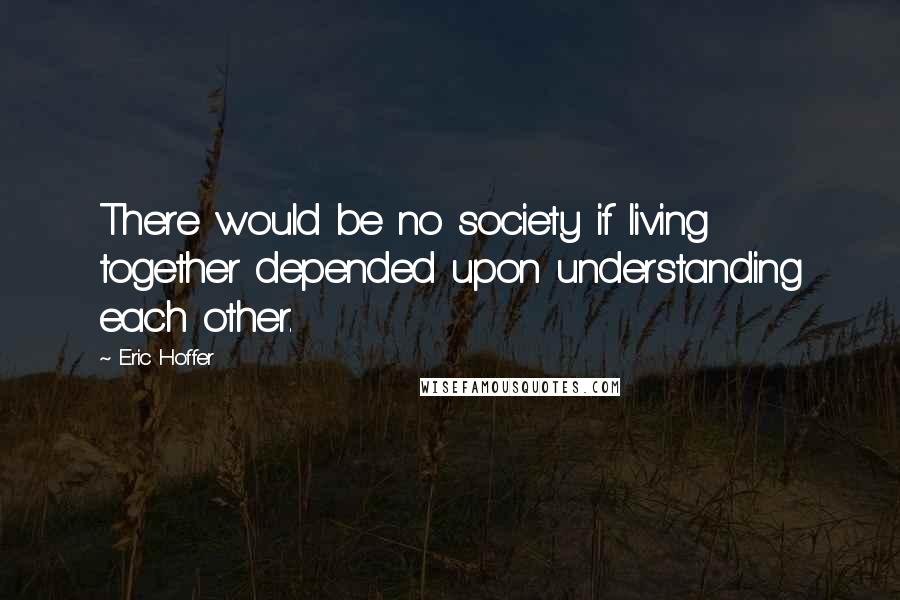 Eric Hoffer Quotes: There would be no society if living together depended upon understanding each other.