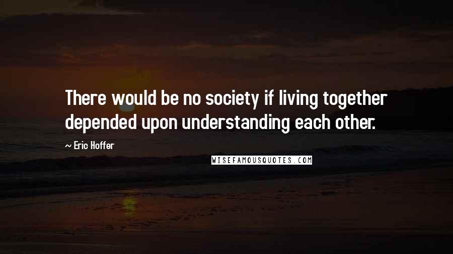 Eric Hoffer Quotes: There would be no society if living together depended upon understanding each other.