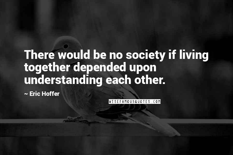 Eric Hoffer Quotes: There would be no society if living together depended upon understanding each other.