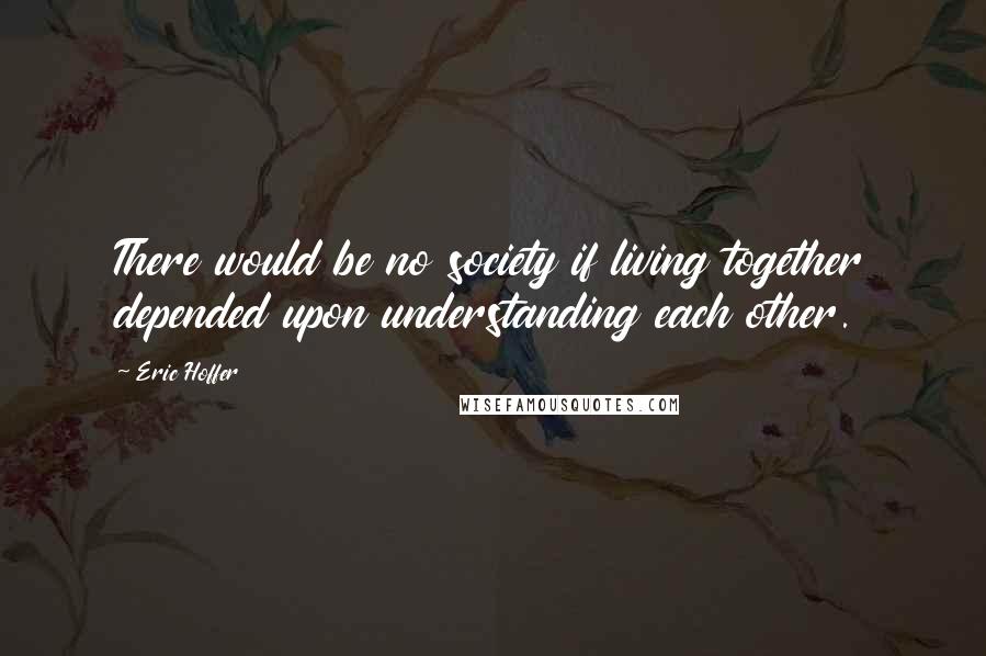 Eric Hoffer Quotes: There would be no society if living together depended upon understanding each other.