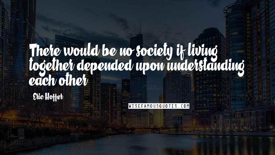 Eric Hoffer Quotes: There would be no society if living together depended upon understanding each other.