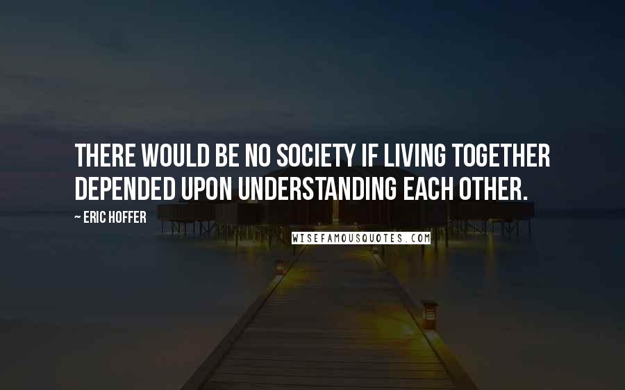 Eric Hoffer Quotes: There would be no society if living together depended upon understanding each other.