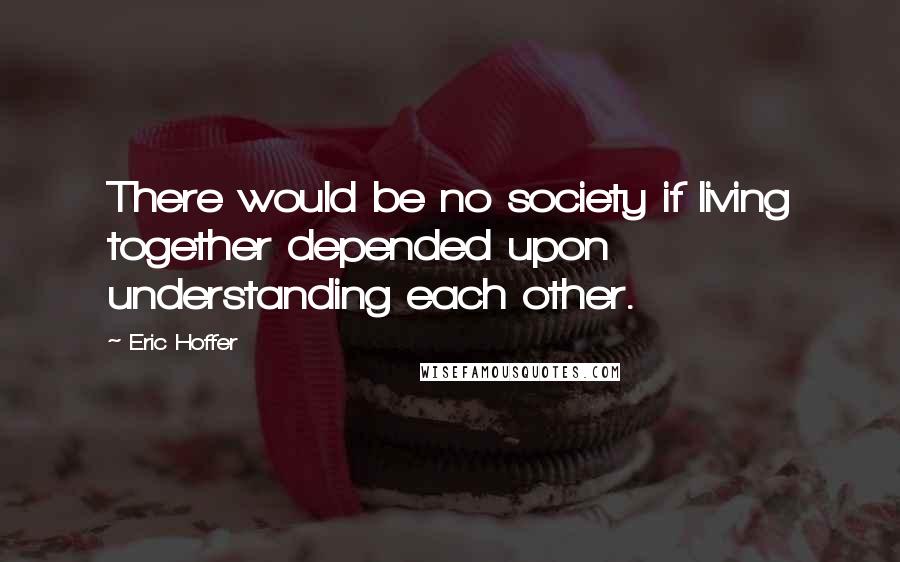 Eric Hoffer Quotes: There would be no society if living together depended upon understanding each other.