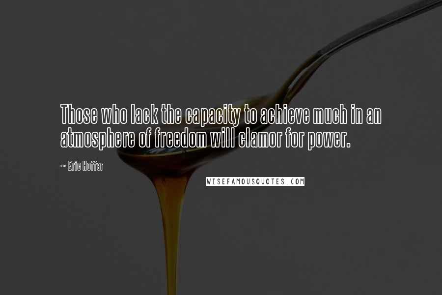 Eric Hoffer Quotes: Those who lack the capacity to achieve much in an atmosphere of freedom will clamor for power.