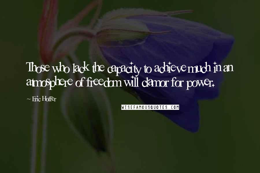 Eric Hoffer Quotes: Those who lack the capacity to achieve much in an atmosphere of freedom will clamor for power.