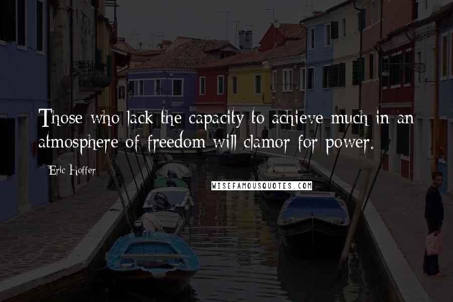 Eric Hoffer Quotes: Those who lack the capacity to achieve much in an atmosphere of freedom will clamor for power.