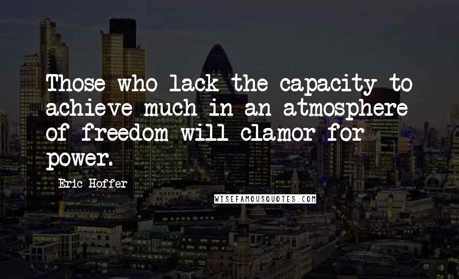 Eric Hoffer Quotes: Those who lack the capacity to achieve much in an atmosphere of freedom will clamor for power.
