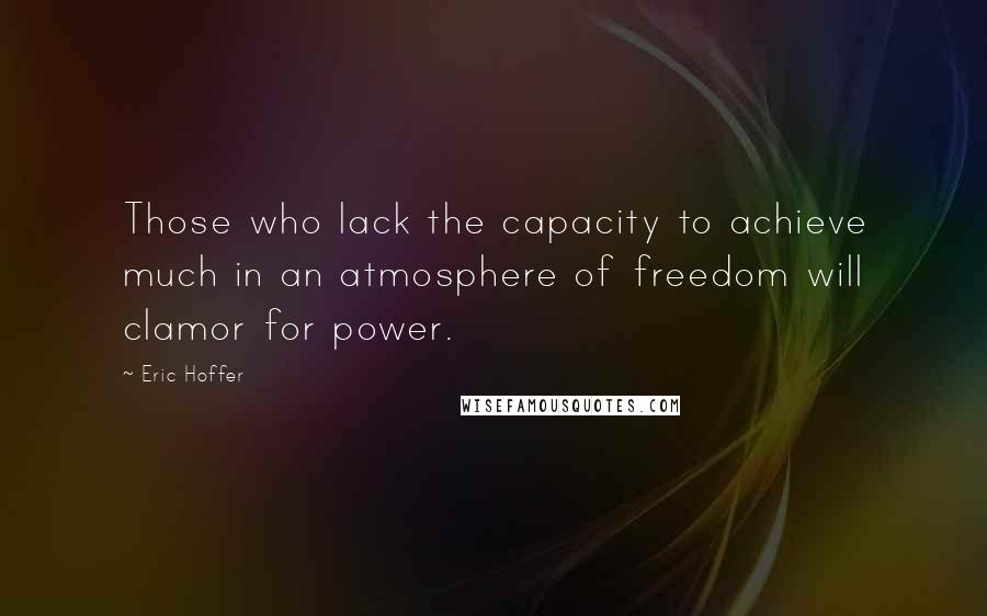 Eric Hoffer Quotes: Those who lack the capacity to achieve much in an atmosphere of freedom will clamor for power.