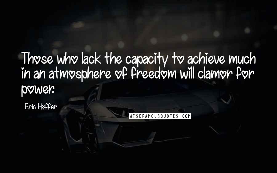 Eric Hoffer Quotes: Those who lack the capacity to achieve much in an atmosphere of freedom will clamor for power.