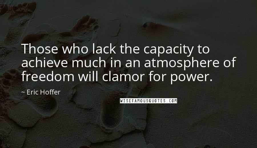 Eric Hoffer Quotes: Those who lack the capacity to achieve much in an atmosphere of freedom will clamor for power.